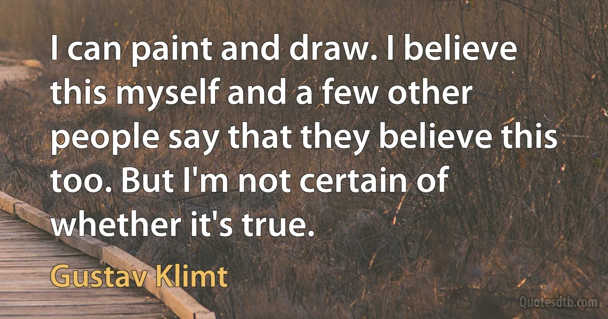 I can paint and draw. I believe this myself and a few other people say that they believe this too. But I'm not certain of whether it's true. (Gustav Klimt)