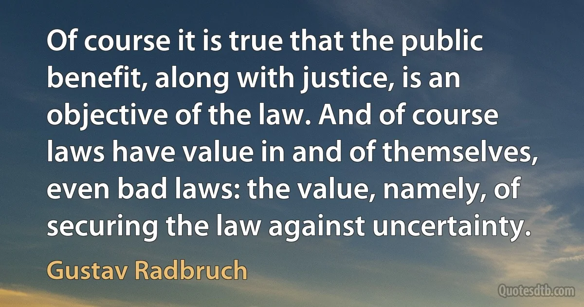 Of course it is true that the public benefit, along with justice, is an objective of the law. And of course laws have value in and of themselves, even bad laws: the value, namely, of securing the law against uncertainty. (Gustav Radbruch)