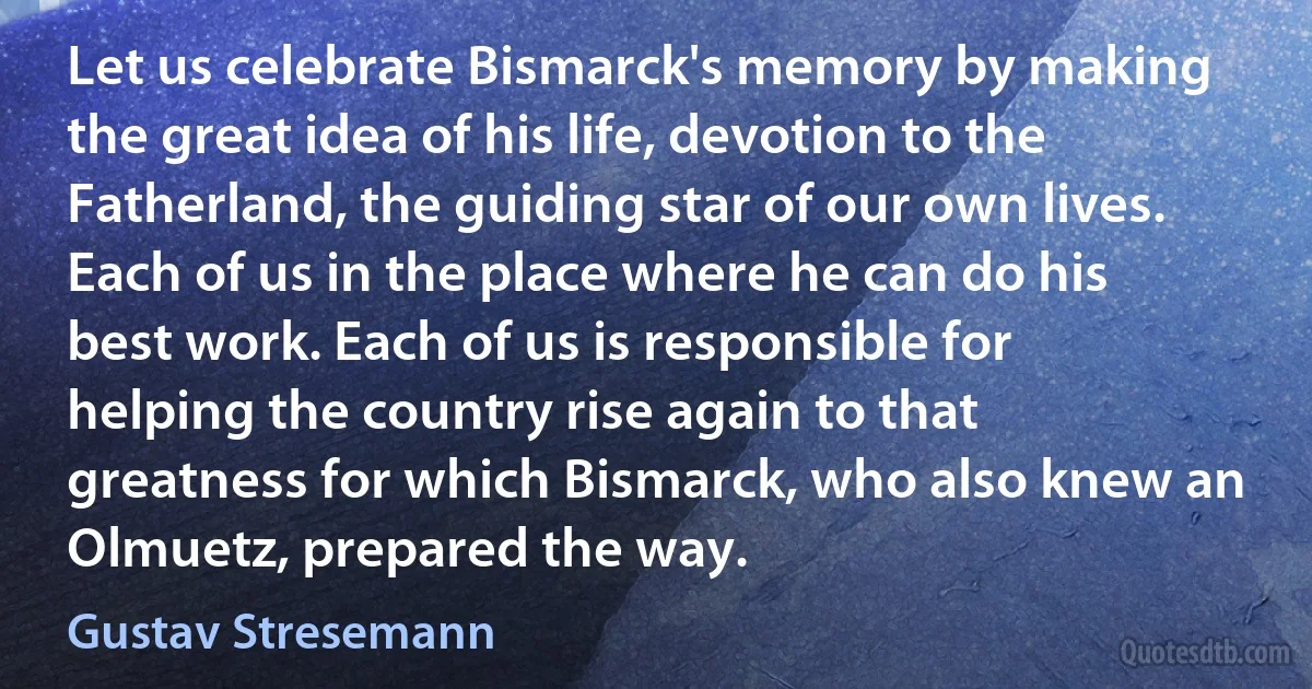 Let us celebrate Bismarck's memory by making the great idea of his life, devotion to the Fatherland, the guiding star of our own lives. Each of us in the place where he can do his best work. Each of us is responsible for helping the country rise again to that greatness for which Bismarck, who also knew an Olmuetz, prepared the way. (Gustav Stresemann)