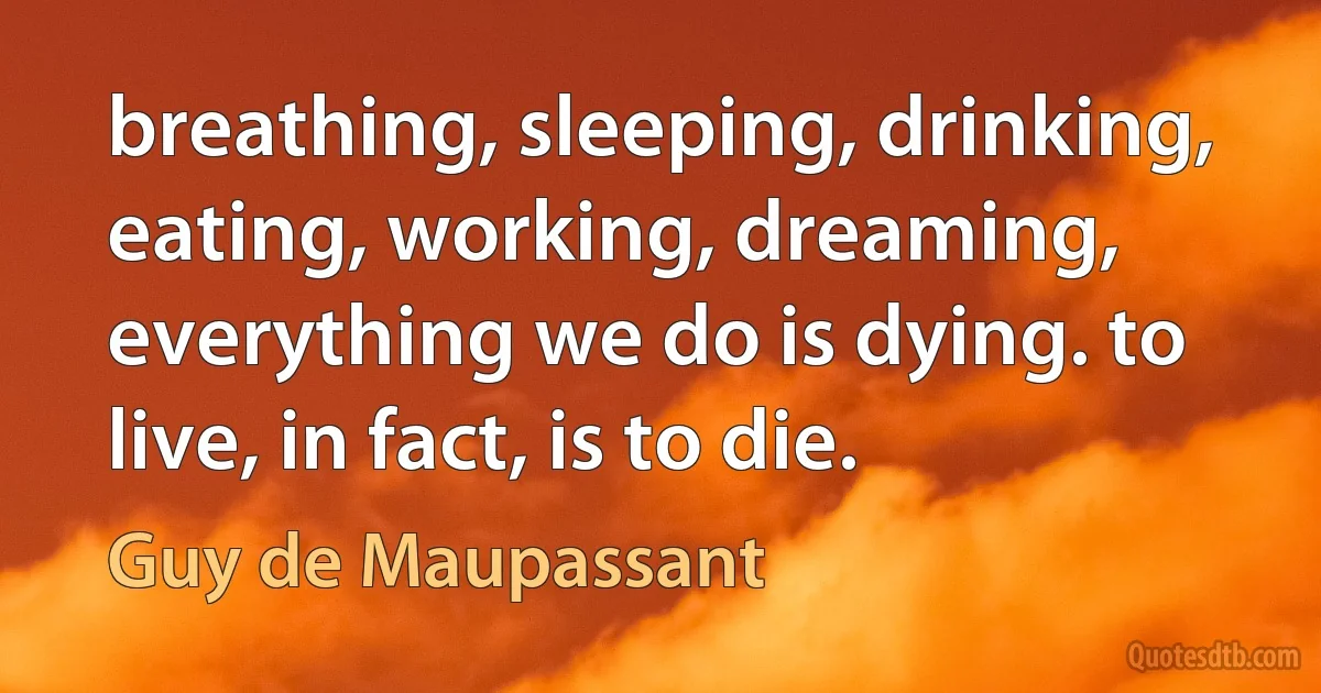 breathing, sleeping, drinking, eating, working, dreaming, everything we do is dying. to live, in fact, is to die. (Guy de Maupassant)