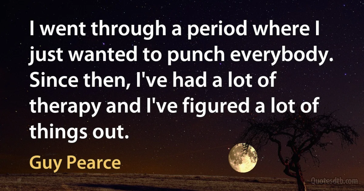 I went through a period where I just wanted to punch everybody. Since then, I've had a lot of therapy and I've figured a lot of things out. (Guy Pearce)