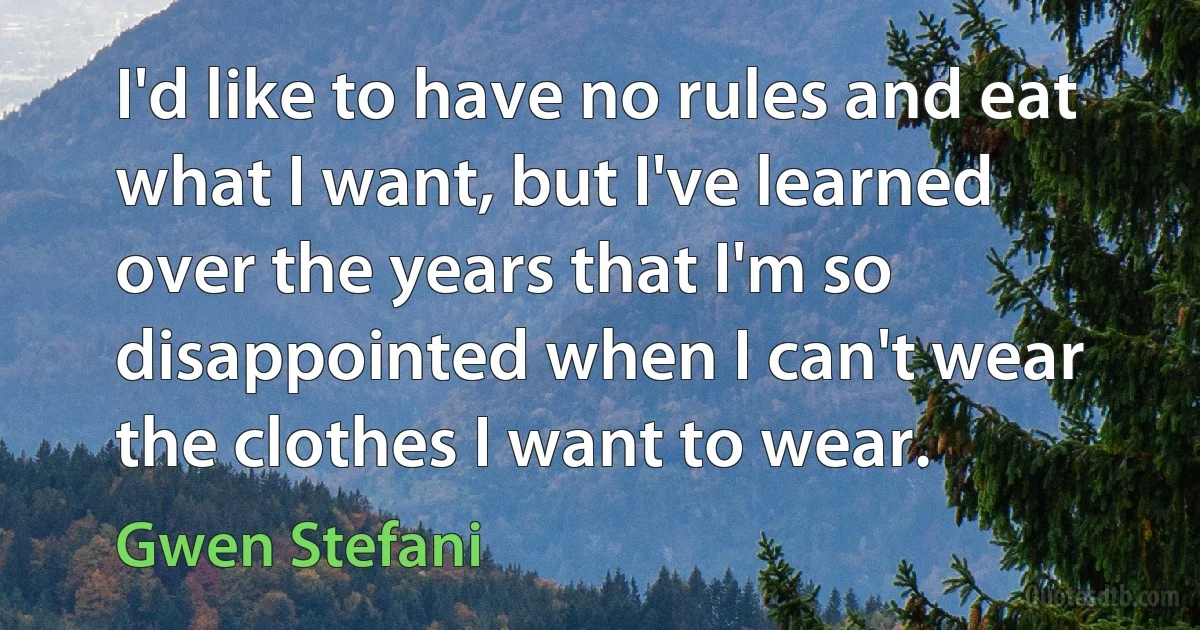 I'd like to have no rules and eat what I want, but I've learned over the years that I'm so disappointed when I can't wear the clothes I want to wear. (Gwen Stefani)