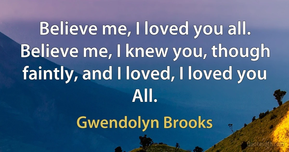 Believe me, I loved you all.
Believe me, I knew you, though faintly, and I loved, I loved you
All. (Gwendolyn Brooks)