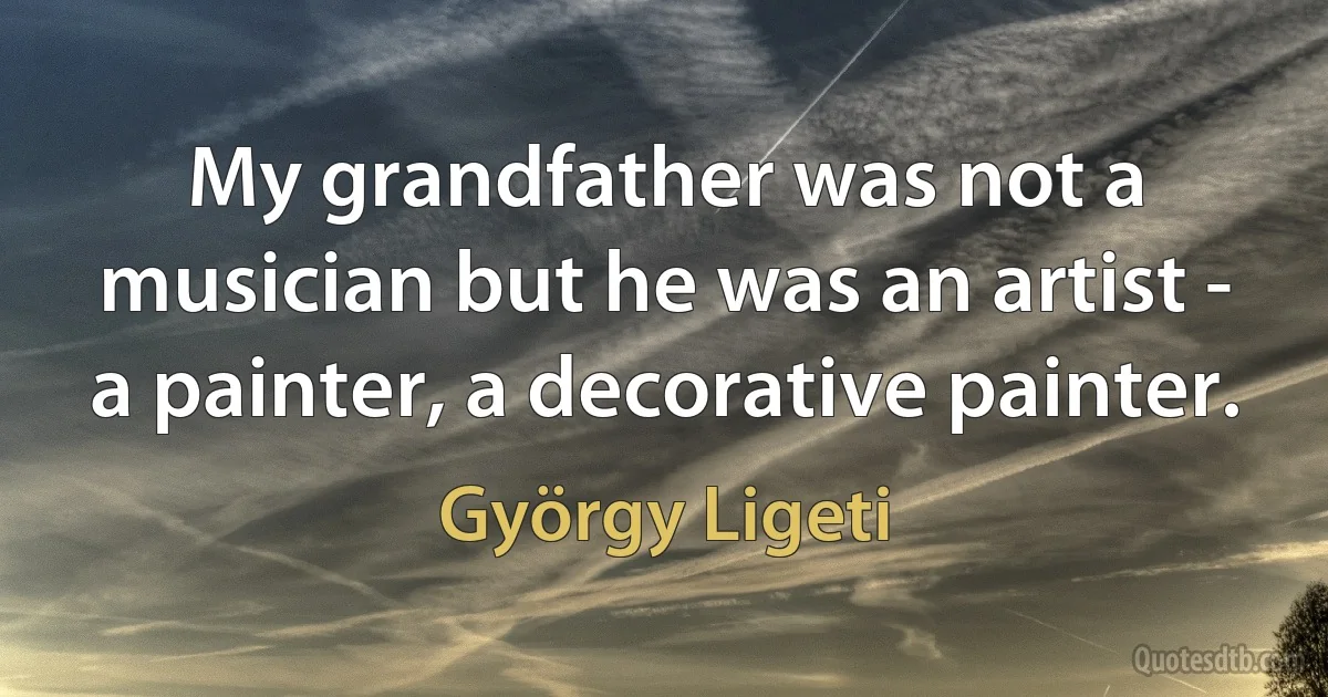 My grandfather was not a musician but he was an artist - a painter, a decorative painter. (György Ligeti)