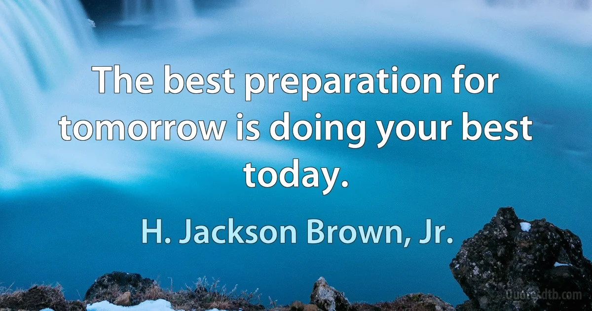 The best preparation for tomorrow is doing your best today. (H. Jackson Brown, Jr.)