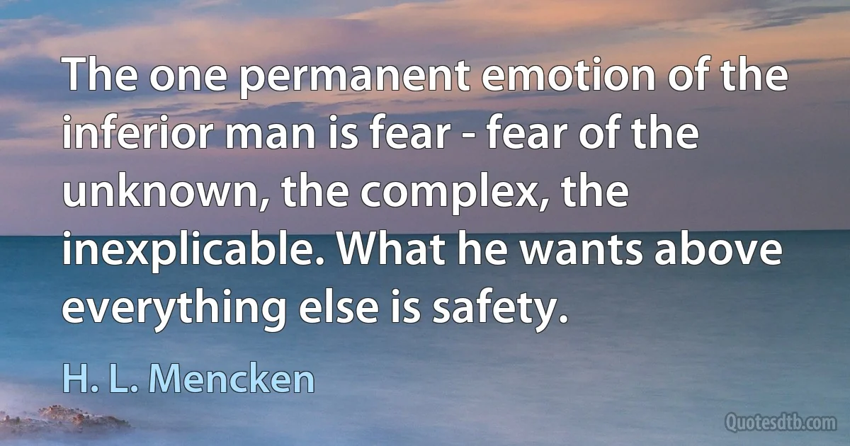 The one permanent emotion of the inferior man is fear - fear of the unknown, the complex, the inexplicable. What he wants above everything else is safety. (H. L. Mencken)