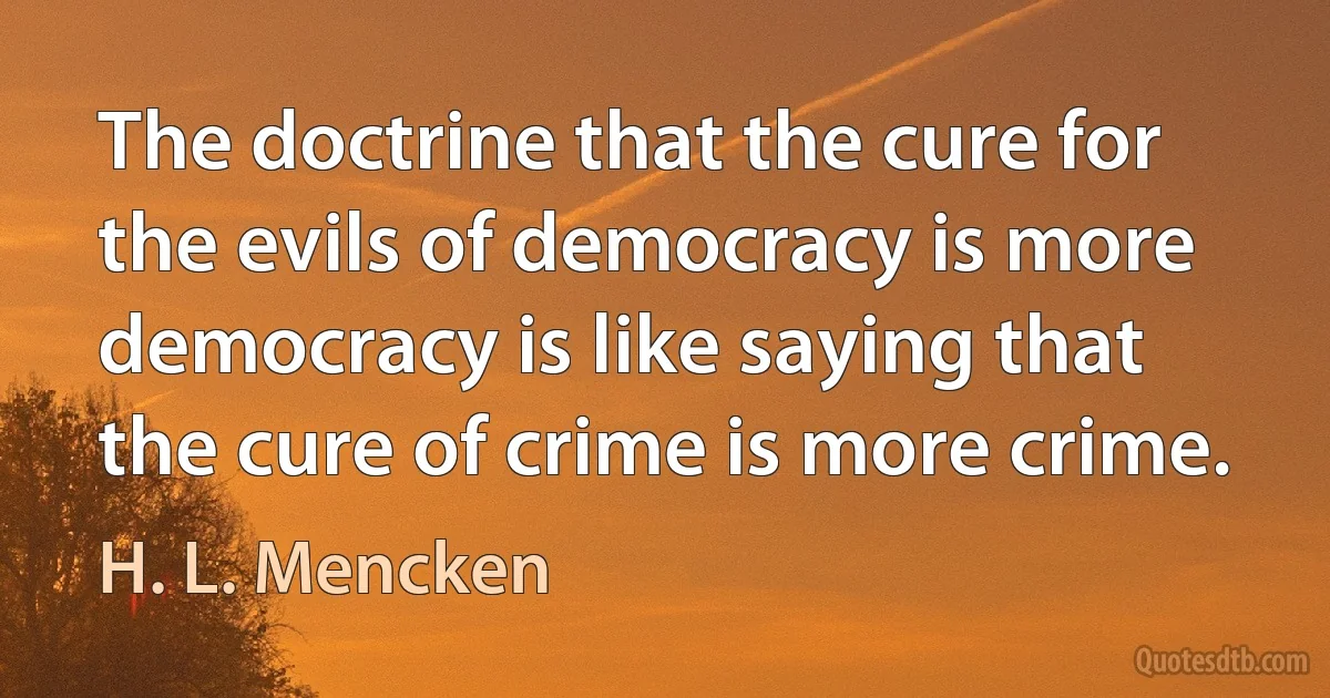 The doctrine that the cure for the evils of democracy is more democracy is like saying that the cure of crime is more crime. (H. L. Mencken)