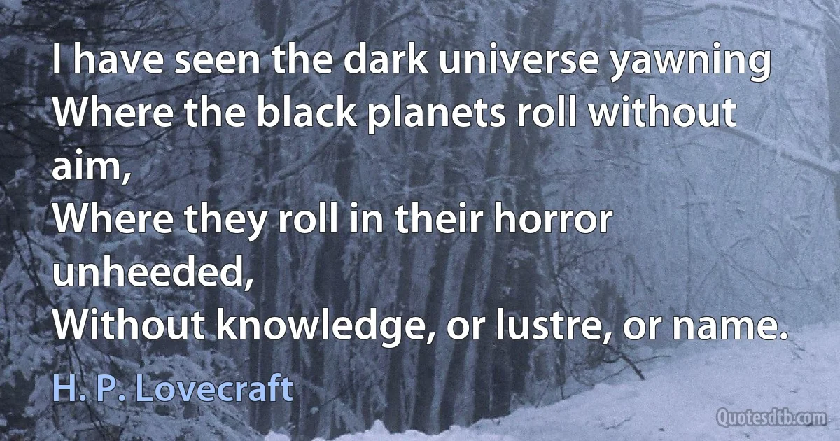 I have seen the dark universe yawning
Where the black planets roll without aim,
Where they roll in their horror unheeded,
Without knowledge, or lustre, or name. (H. P. Lovecraft)