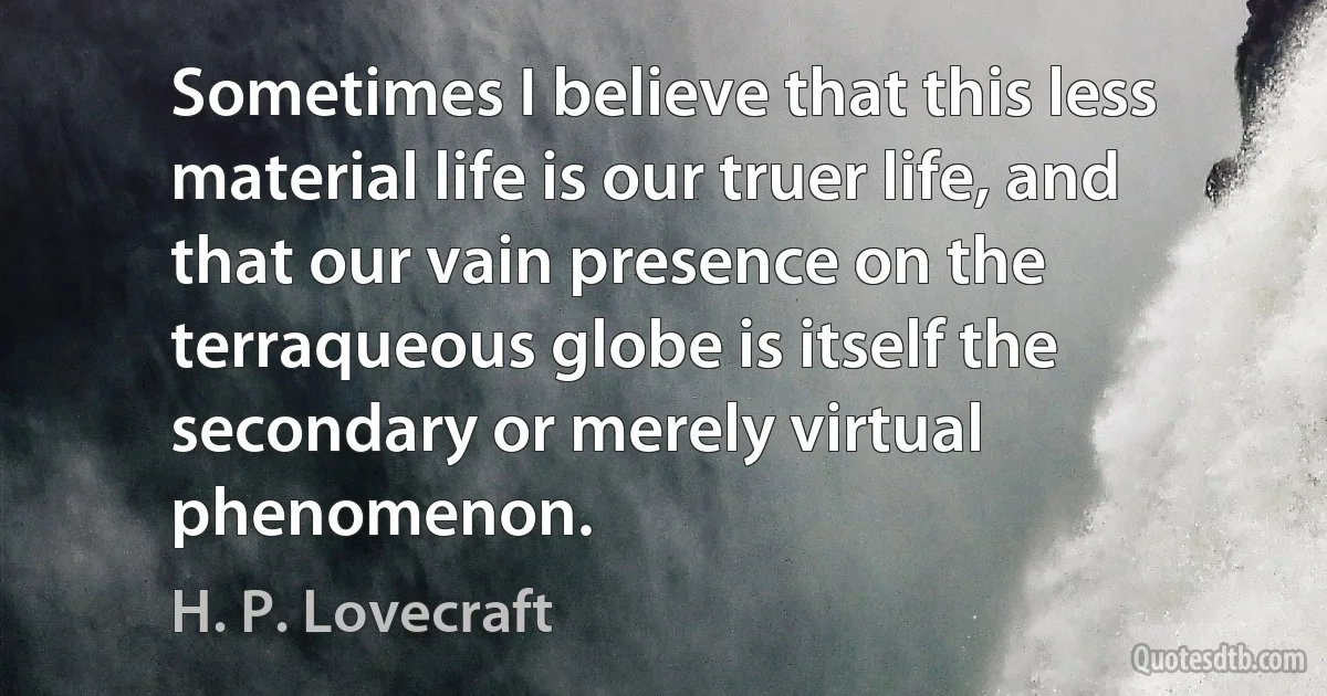 Sometimes I believe that this less material life is our truer life, and that our vain presence on the terraqueous globe is itself the secondary or merely virtual phenomenon. (H. P. Lovecraft)