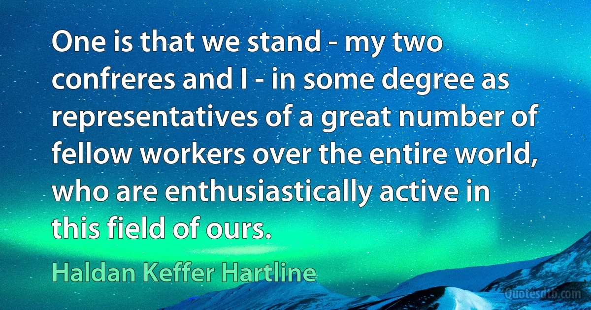 One is that we stand - my two confreres and I - in some degree as representatives of a great number of fellow workers over the entire world, who are enthusiastically active in this field of ours. (Haldan Keffer Hartline)