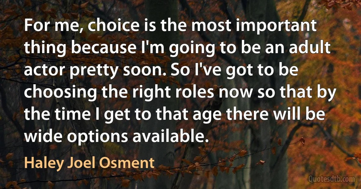 For me, choice is the most important thing because I'm going to be an adult actor pretty soon. So I've got to be choosing the right roles now so that by the time I get to that age there will be wide options available. (Haley Joel Osment)