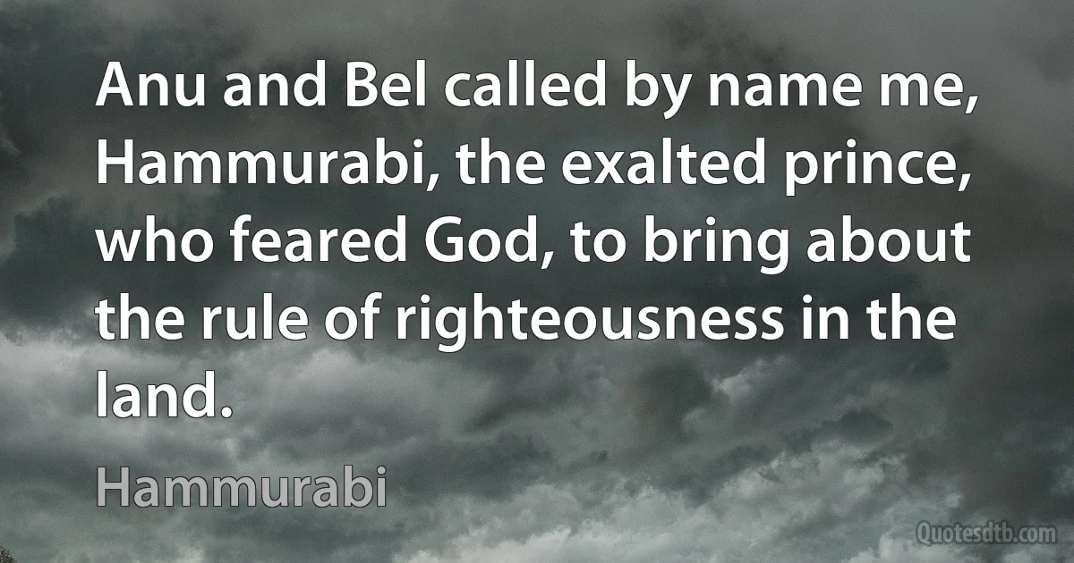 Anu and Bel called by name me, Hammurabi, the exalted prince, who feared God, to bring about the rule of righteousness in the land. (Hammurabi)