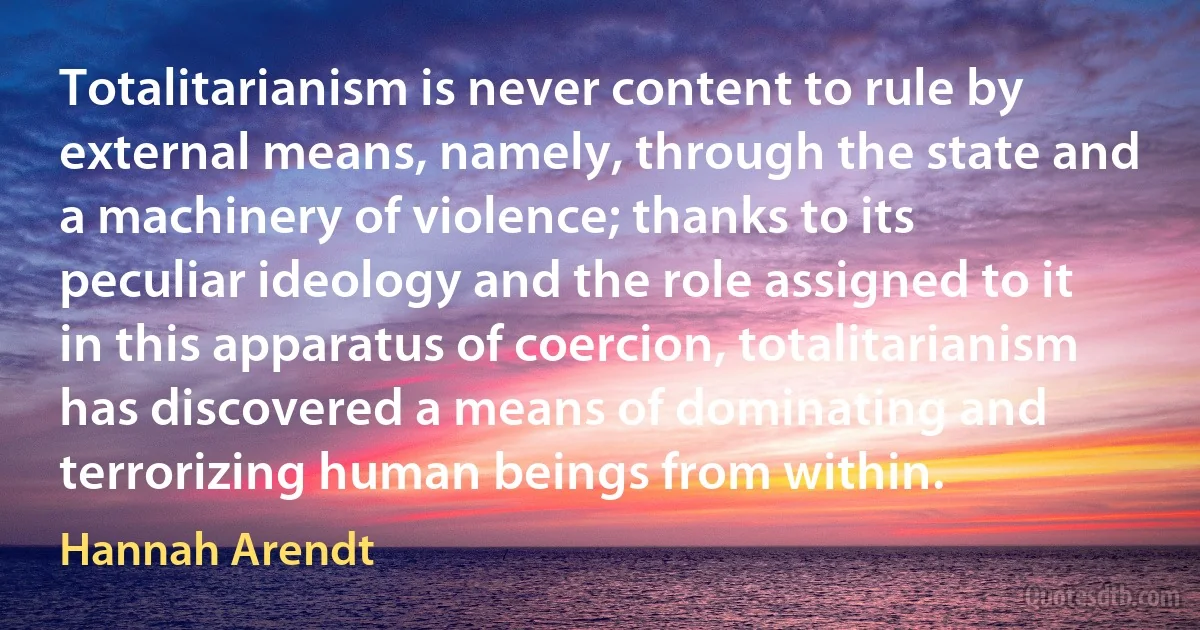 Totalitarianism is never content to rule by external means, namely, through the state and a machinery of violence; thanks to its peculiar ideology and the role assigned to it in this apparatus of coercion, totalitarianism has discovered a means of dominating and terrorizing human beings from within. (Hannah Arendt)