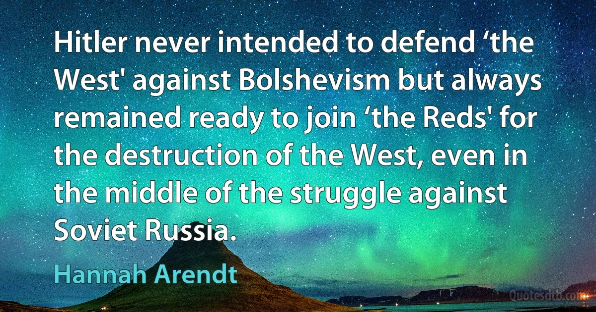 Hitler never intended to defend ‘the West' against Bolshevism but always remained ready to join ‘the Reds' for the destruction of the West, even in the middle of the struggle against Soviet Russia. (Hannah Arendt)