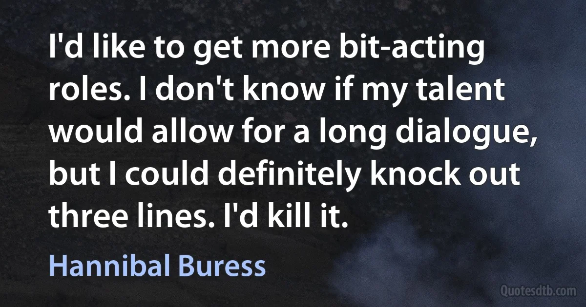 I'd like to get more bit-acting roles. I don't know if my talent would allow for a long dialogue, but I could definitely knock out three lines. I'd kill it. (Hannibal Buress)