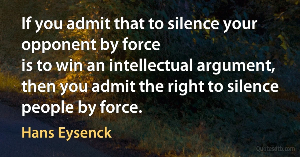 If you admit that to silence your opponent by force
is to win an intellectual argument,
then you admit the right to silence people by force. (Hans Eysenck)