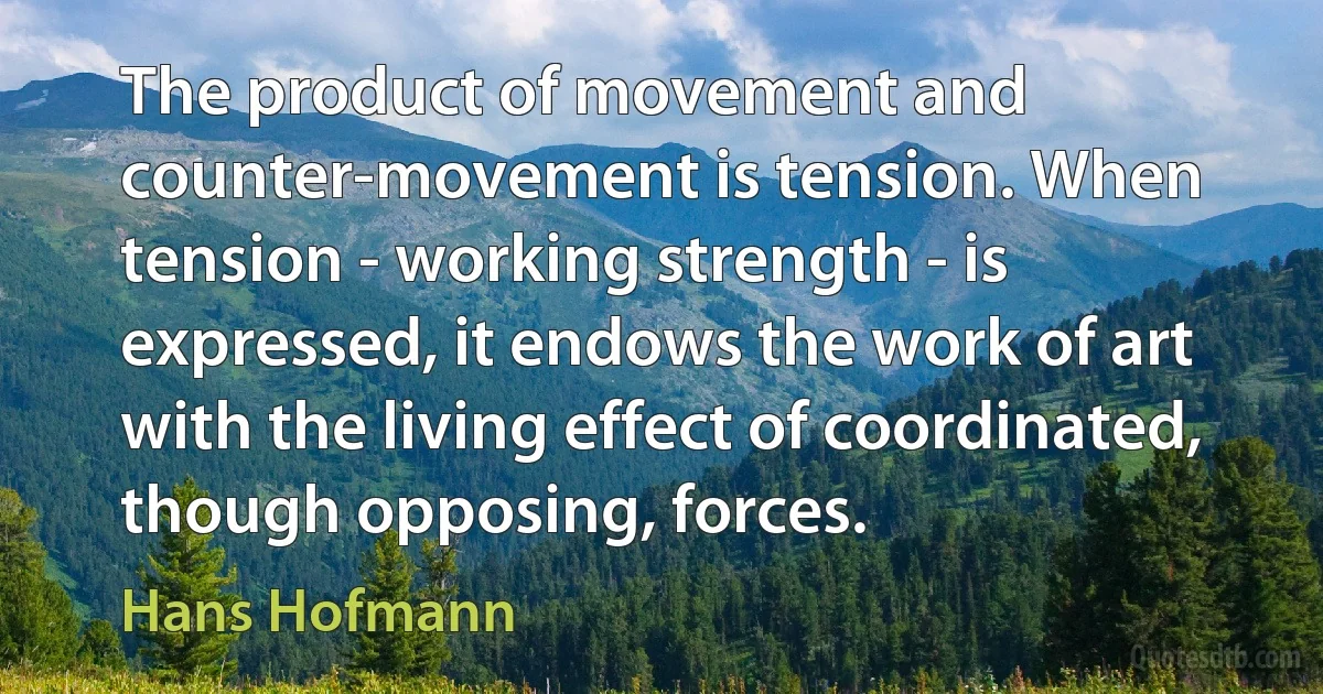 The product of movement and counter-movement is tension. When tension - working strength - is expressed, it endows the work of art with the living effect of coordinated, though opposing, forces. (Hans Hofmann)