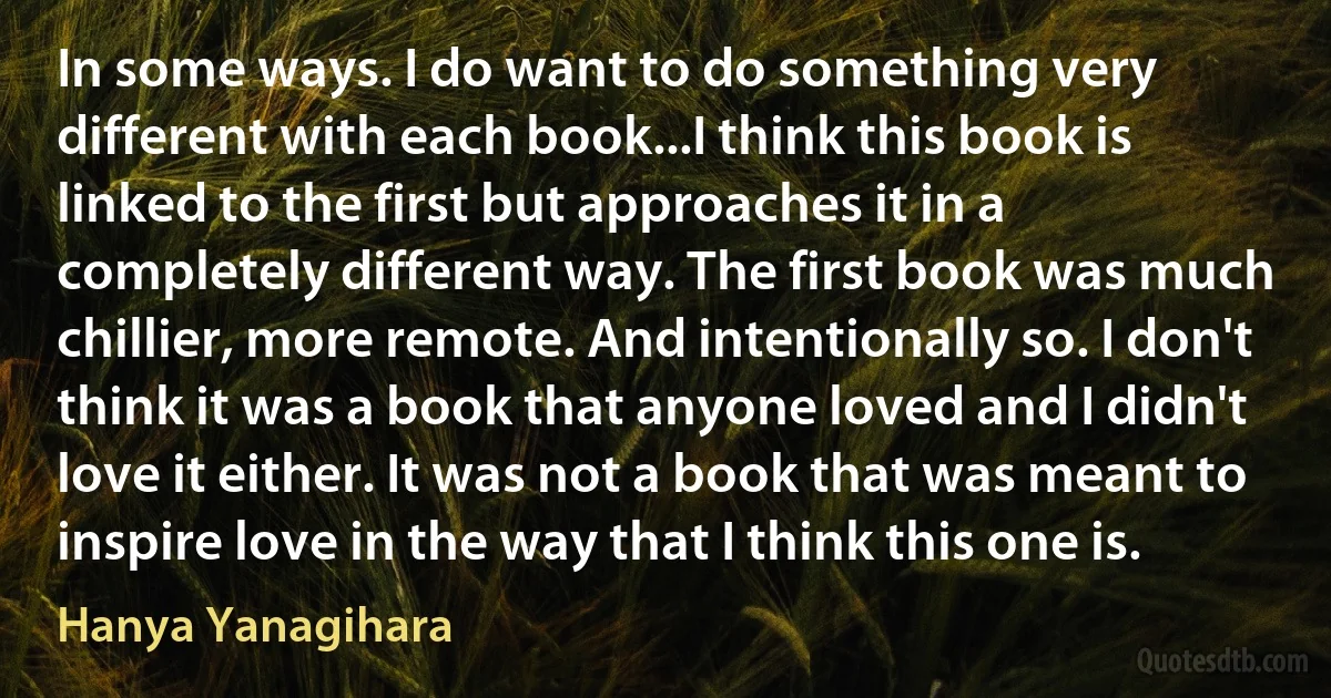 In some ways. I do want to do something very different with each book...I think this book is linked to the first but approaches it in a completely different way. The first book was much chillier, more remote. And intentionally so. I don't think it was a book that anyone loved and I didn't love it either. It was not a book that was meant to inspire love in the way that I think this one is. (Hanya Yanagihara)