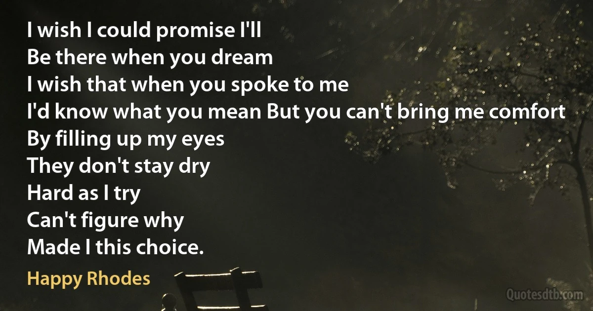 I wish I could promise I'll
Be there when you dream
I wish that when you spoke to me
I'd know what you mean But you can't bring me comfort
By filling up my eyes
They don't stay dry
Hard as I try
Can't figure why
Made I this choice. (Happy Rhodes)