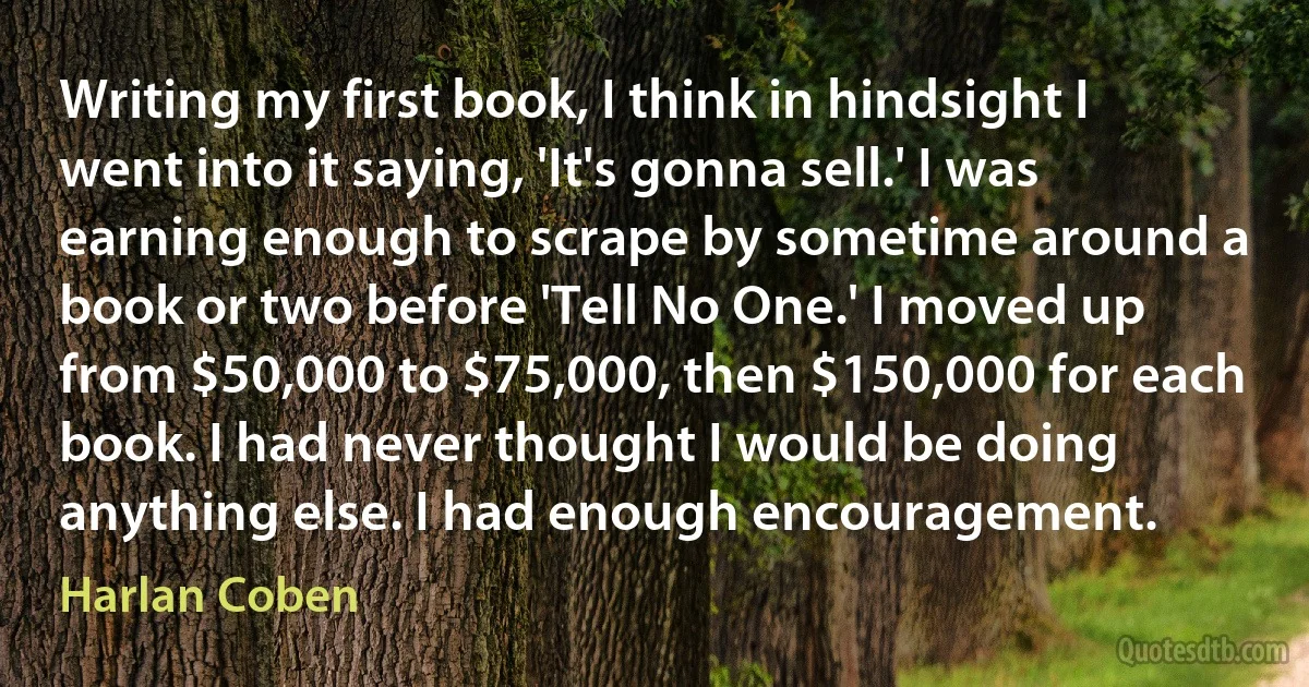 Writing my first book, I think in hindsight I went into it saying, 'It's gonna sell.' I was earning enough to scrape by sometime around a book or two before 'Tell No One.' I moved up from $50,000 to $75,000, then $150,000 for each book. I had never thought I would be doing anything else. I had enough encouragement. (Harlan Coben)