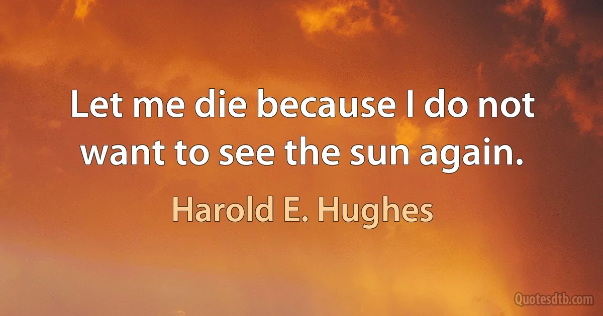 Let me die because I do not want to see the sun again. (Harold E. Hughes)