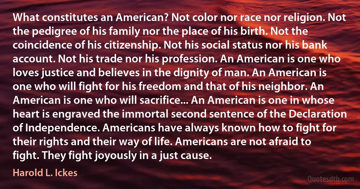 What constitutes an American? Not color nor race nor religion. Not the pedigree of his family nor the place of his birth. Not the coincidence of his citizenship. Not his social status nor his bank account. Not his trade nor his profession. An American is one who loves justice and believes in the dignity of man. An American is one who will fight for his freedom and that of his neighbor. An American is one who will sacrifice... An American is one in whose heart is engraved the immortal second sentence of the Declaration of Independence. Americans have always known how to fight for their rights and their way of life. Americans are not afraid to fight. They fight joyously in a just cause. (Harold L. Ickes)