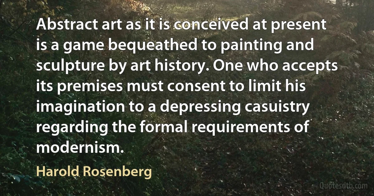 Abstract art as it is conceived at present is a game bequeathed to painting and sculpture by art history. One who accepts its premises must consent to limit his imagination to a depressing casuistry regarding the formal requirements of modernism. (Harold Rosenberg)