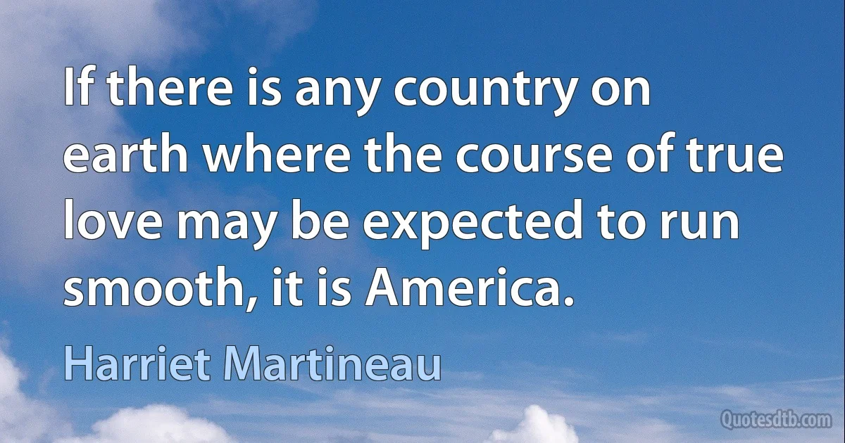 If there is any country on earth where the course of true love may be expected to run smooth, it is America. (Harriet Martineau)