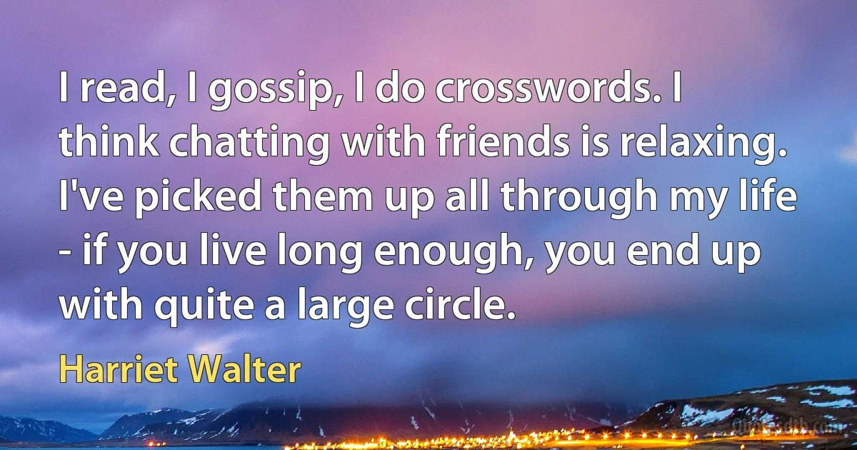 I read, I gossip, I do crosswords. I think chatting with friends is relaxing. I've picked them up all through my life - if you live long enough, you end up with quite a large circle. (Harriet Walter)