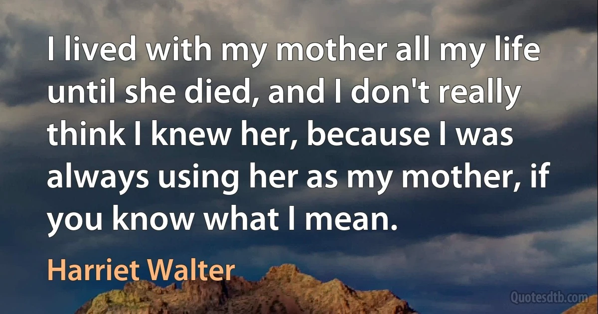 I lived with my mother all my life until she died, and I don't really think I knew her, because I was always using her as my mother, if you know what I mean. (Harriet Walter)