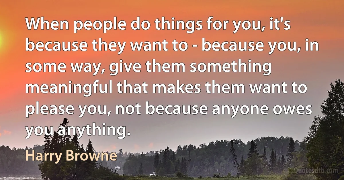 When people do things for you, it's because they want to - because you, in some way, give them something meaningful that makes them want to please you, not because anyone owes you anything. (Harry Browne)