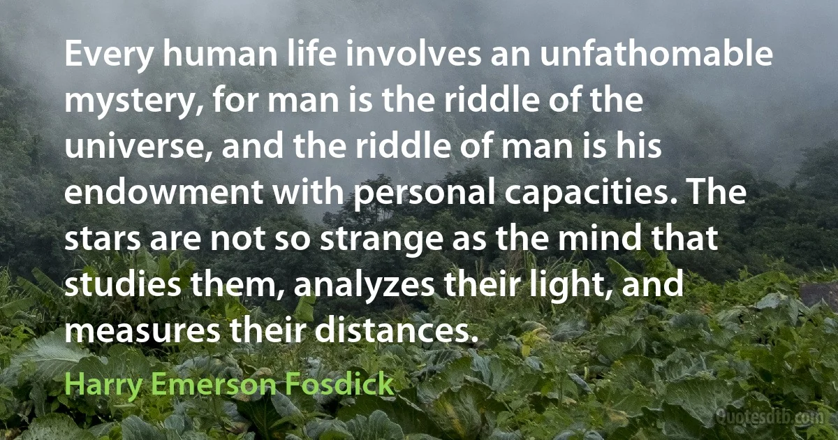 Every human life involves an unfathomable mystery, for man is the riddle of the universe, and the riddle of man is his endowment with personal capacities. The stars are not so strange as the mind that studies them, analyzes their light, and measures their distances. (Harry Emerson Fosdick)