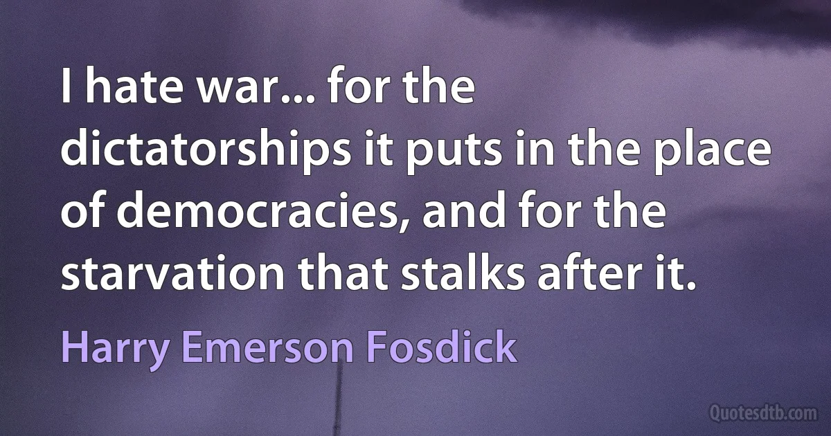 I hate war... for the dictatorships it puts in the place of democracies, and for the starvation that stalks after it. (Harry Emerson Fosdick)