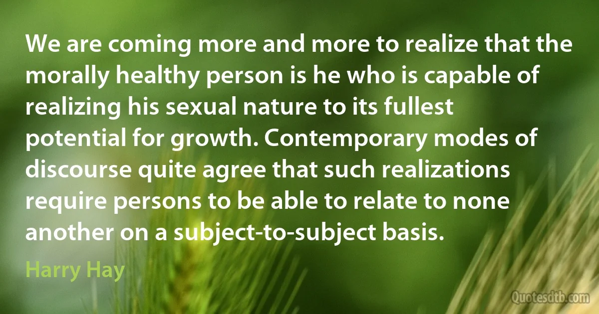 We are coming more and more to realize that the morally healthy person is he who is capable of realizing his sexual nature to its fullest potential for growth. Contemporary modes of discourse quite agree that such realizations require persons to be able to relate to none another on a subject-to-subject basis. (Harry Hay)