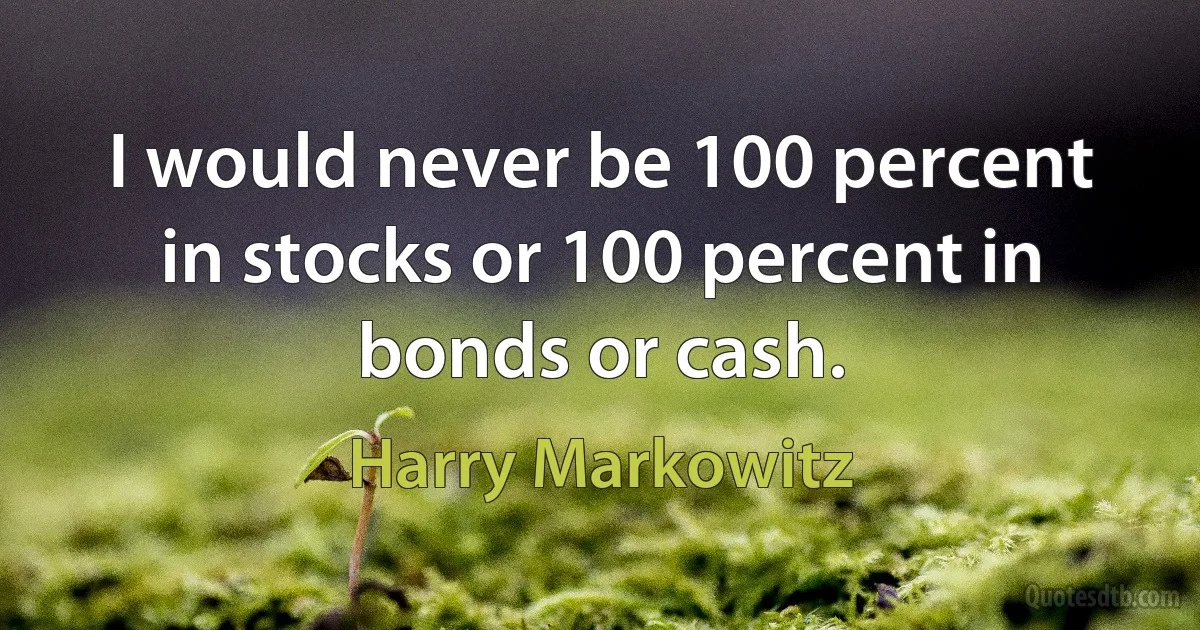 I would never be 100 percent in stocks or 100 percent in bonds or cash. (Harry Markowitz)