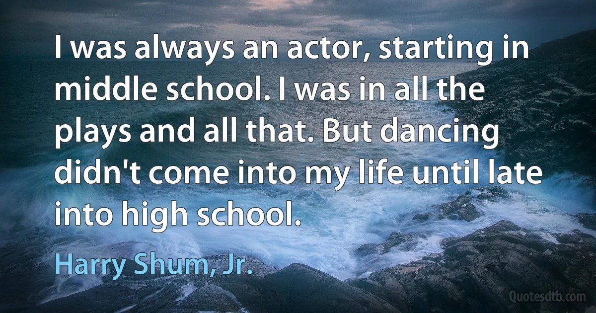 I was always an actor, starting in middle school. I was in all the plays and all that. But dancing didn't come into my life until late into high school. (Harry Shum, Jr.)