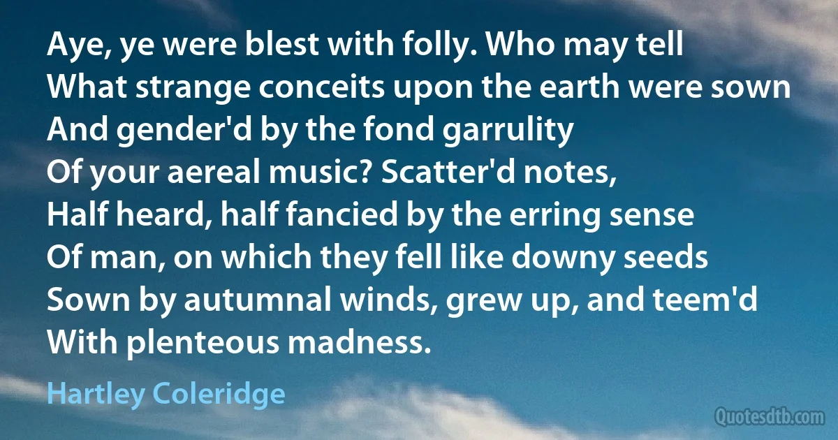 Aye, ye were blest with folly. Who may tell
What strange conceits upon the earth were sown
And gender'd by the fond garrulity
Of your aereal music? Scatter'd notes,
Half heard, half fancied by the erring sense
Of man, on which they fell like downy seeds
Sown by autumnal winds, grew up, and teem'd
With plenteous madness. (Hartley Coleridge)