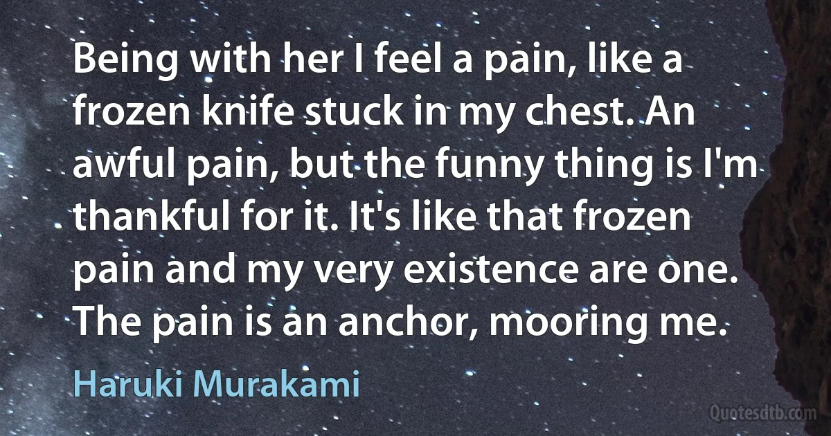 Being with her I feel a pain, like a frozen knife stuck in my chest. An awful pain, but the funny thing is I'm thankful for it. It's like that frozen pain and my very existence are one.
The pain is an anchor, mooring me. (Haruki Murakami)