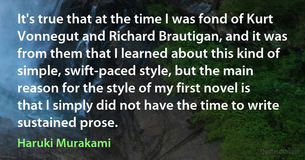 It's true that at the time I was fond of Kurt Vonnegut and Richard Brautigan, and it was from them that I learned about this kind of simple, swift-paced style, but the main reason for the style of my first novel is that I simply did not have the time to write sustained prose. (Haruki Murakami)