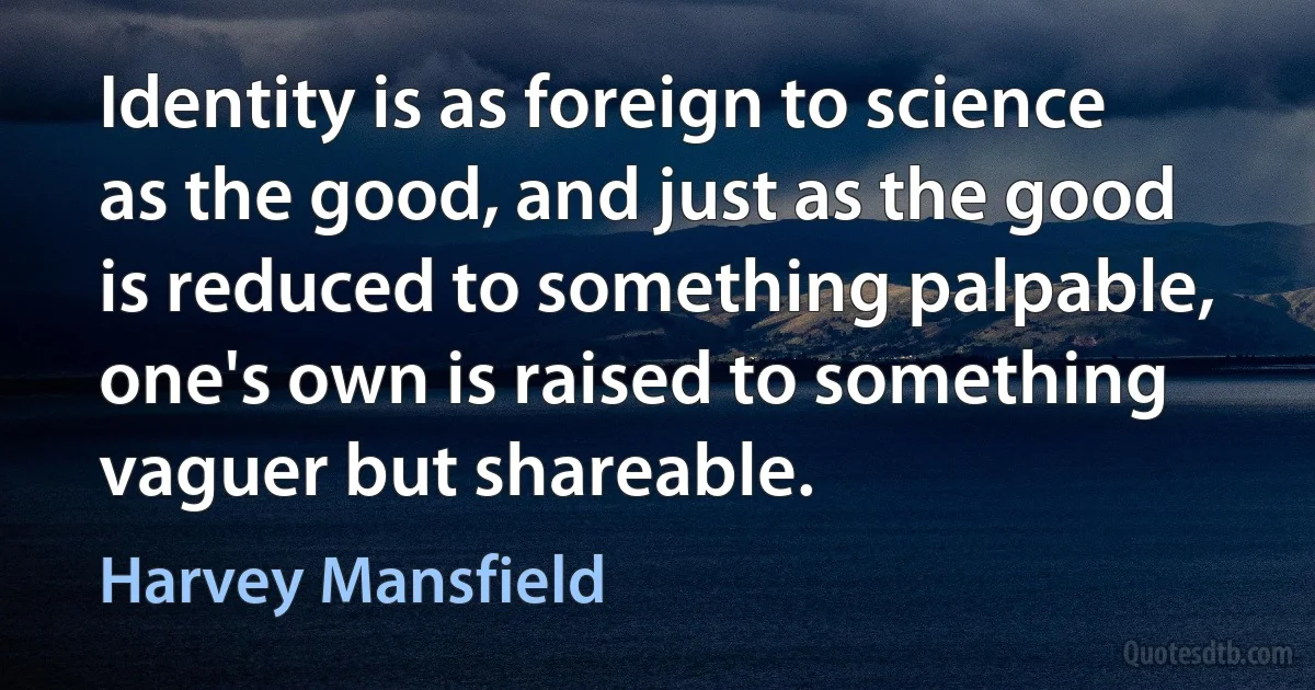 Identity is as foreign to science as the good, and just as the good is reduced to something palpable, one's own is raised to something vaguer but shareable. (Harvey Mansfield)