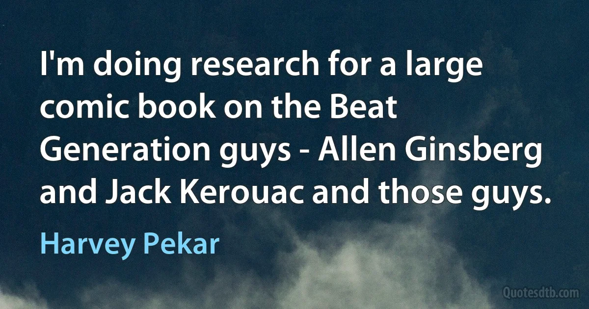 I'm doing research for a large comic book on the Beat Generation guys - Allen Ginsberg and Jack Kerouac and those guys. (Harvey Pekar)