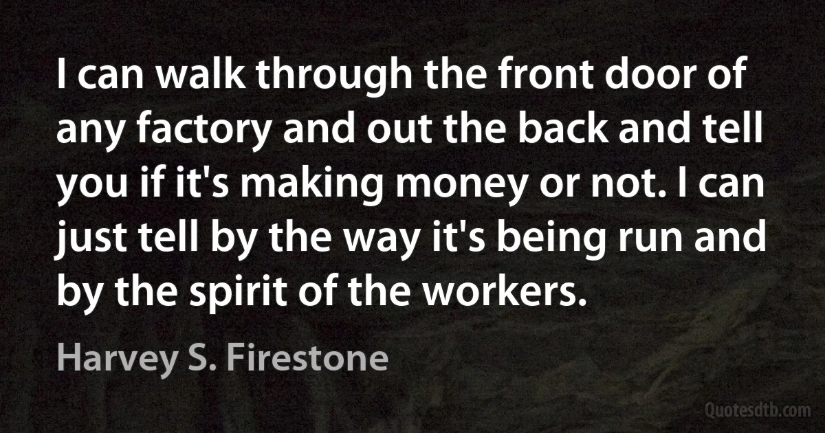 I can walk through the front door of any factory and out the back and tell you if it's making money or not. I can just tell by the way it's being run and by the spirit of the workers. (Harvey S. Firestone)