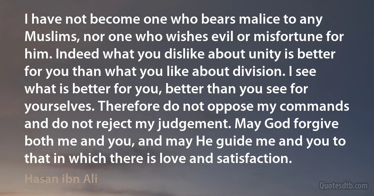 I have not become one who bears malice to any Muslims, nor one who wishes evil or misfortune for him. Indeed what you dislike about unity is better for you than what you like about division. I see what is better for you, better than you see for yourselves. Therefore do not oppose my commands and do not reject my judgement. May God forgive both me and you, and may He guide me and you to that in which there is love and satisfaction. (Hasan ibn Ali)