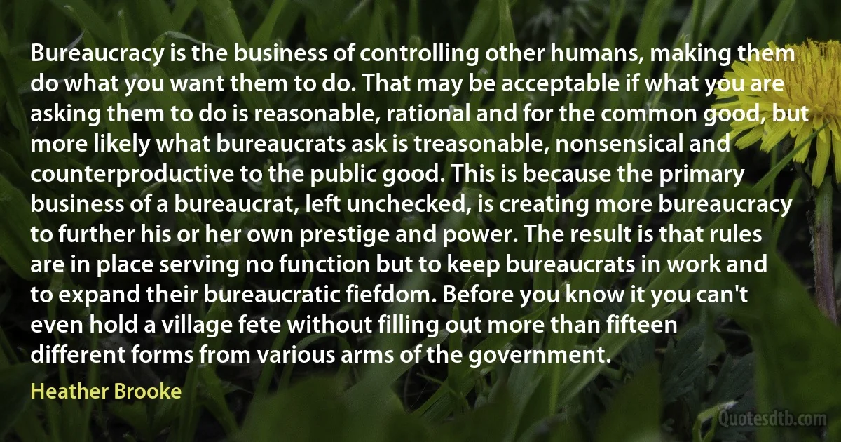 Bureaucracy is the business of controlling other humans, making them do what you want them to do. That may be acceptable if what you are asking them to do is reasonable, rational and for the common good, but more likely what bureaucrats ask is treasonable, nonsensical and counterproductive to the public good. This is because the primary business of a bureaucrat, left unchecked, is creating more bureaucracy to further his or her own prestige and power. The result is that rules are in place serving no function but to keep bureaucrats in work and to expand their bureaucratic fiefdom. Before you know it you can't even hold a village fete without filling out more than fifteen different forms from various arms of the government. (Heather Brooke)