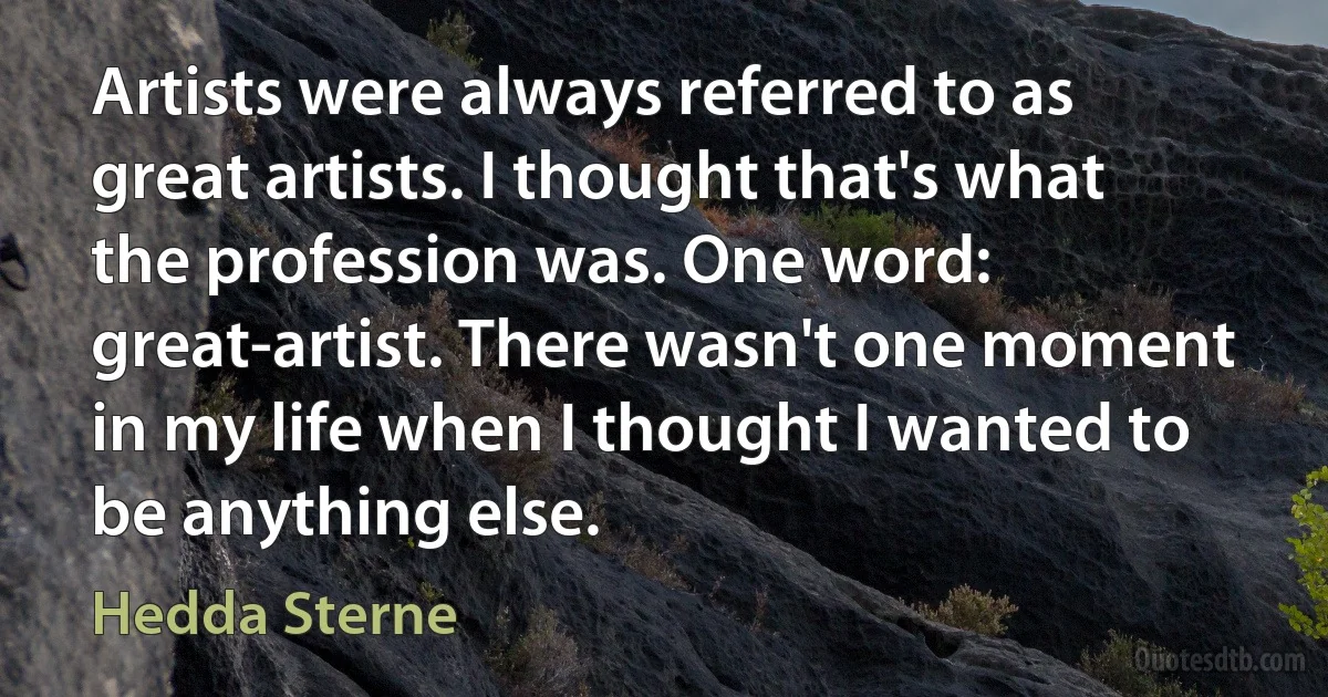 Artists were always referred to as great artists. I thought that's what the profession was. One word: great-artist. There wasn't one moment in my life when I thought I wanted to be anything else. (Hedda Sterne)