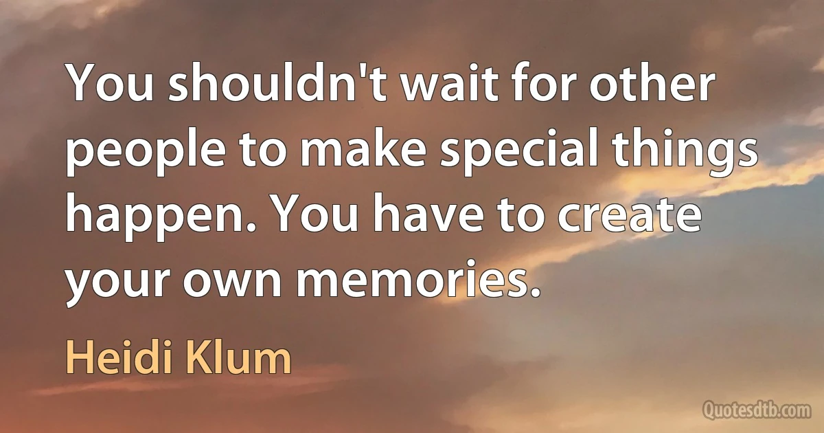 You shouldn't wait for other people to make special things happen. You have to create your own memories. (Heidi Klum)