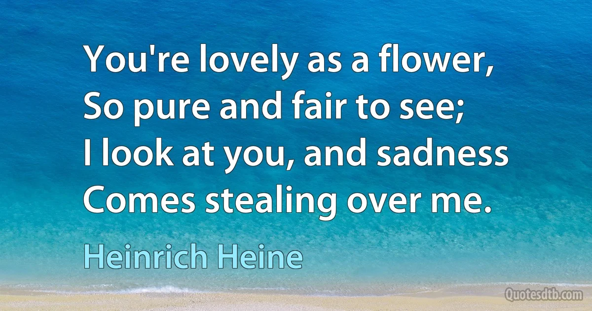 You're lovely as a flower,
So pure and fair to see;
I look at you, and sadness
Comes stealing over me. (Heinrich Heine)