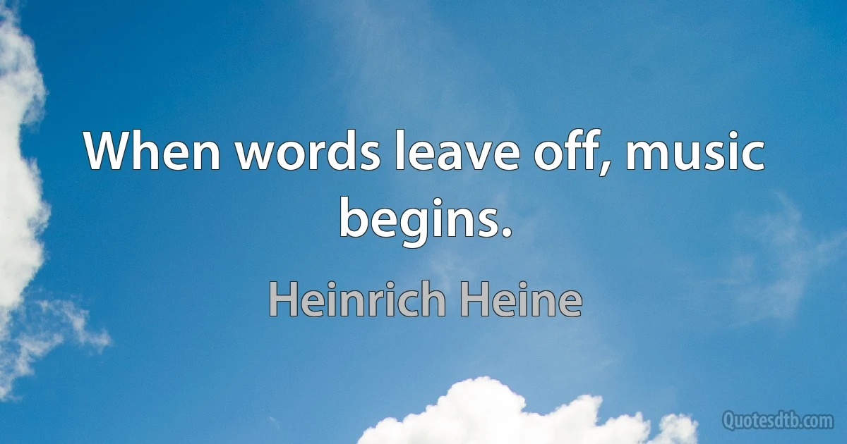 When words leave off, music begins. (Heinrich Heine)