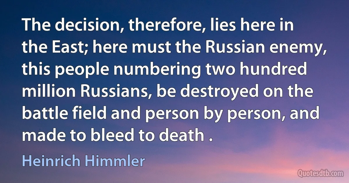 The decision, therefore, lies here in the East; here must the Russian enemy, this people numbering two hundred million Russians, be destroyed on the battle field and person by person, and made to bleed to death . (Heinrich Himmler)