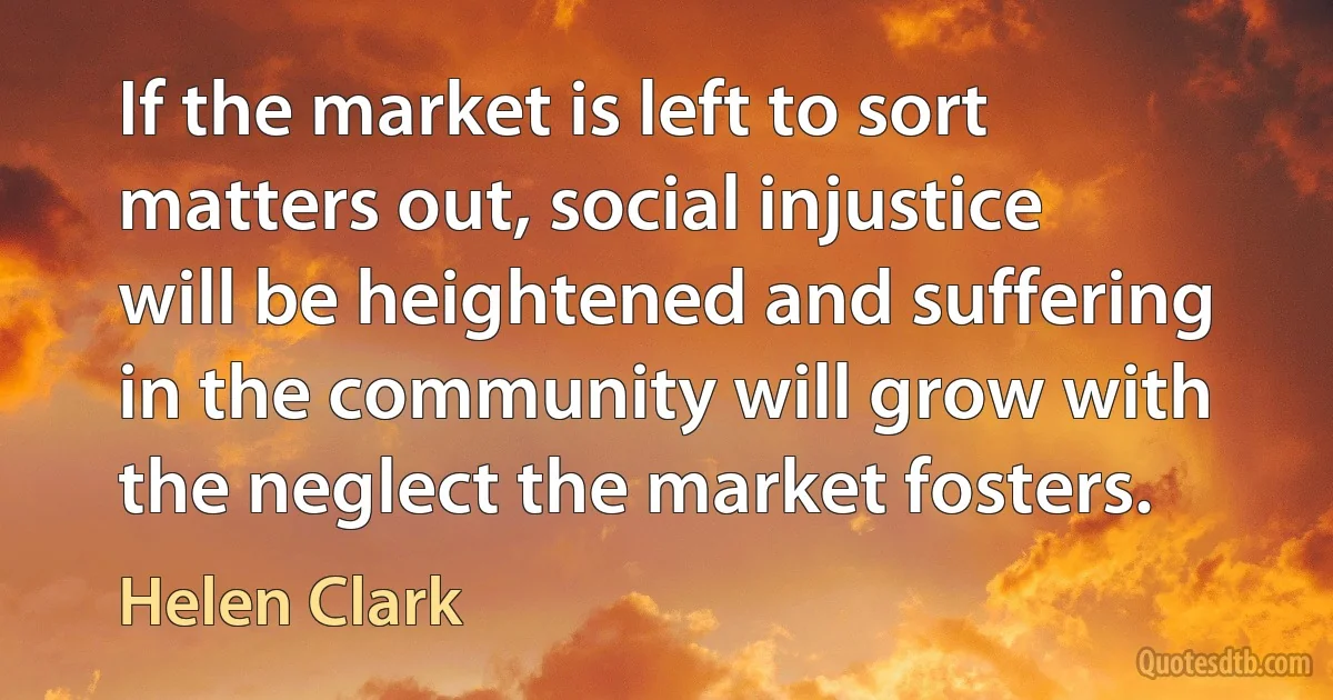 If the market is left to sort matters out, social injustice will be heightened and suffering in the community will grow with the neglect the market fosters. (Helen Clark)